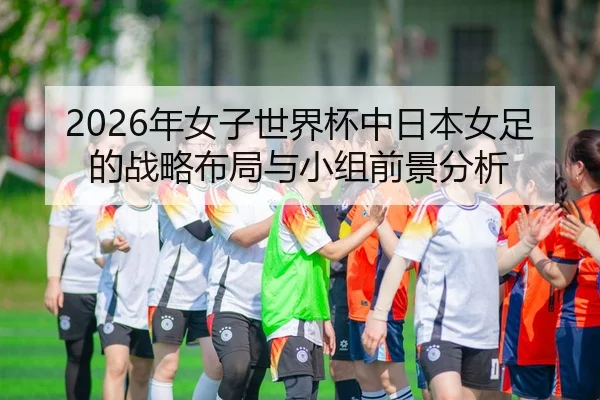 2026年女子世界杯中日本女足的战略布局与小组前景分析