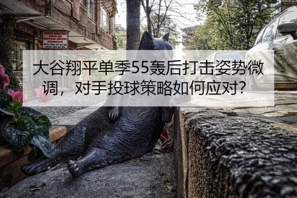 大谷翔平单季55轰后打击姿势微调，对手投球策略如何应对？
